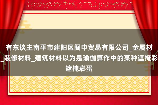 有东谈主南平市建阳区阁中贸易有限公司_金属材料_装修材料_建筑材料以为是瑜伽算作中的某种遮掩彩蛋