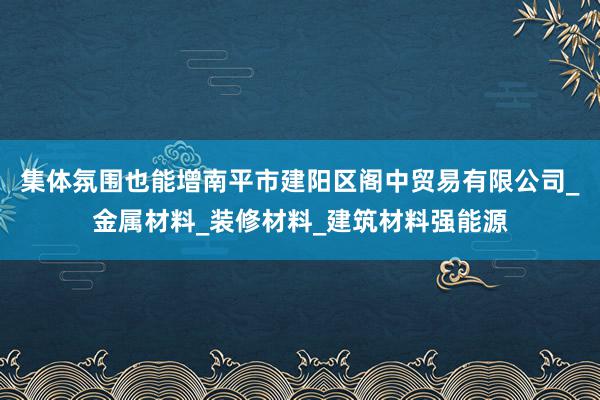 集体氛围也能增南平市建阳区阁中贸易有限公司_金属材料_装修材料_建筑材料强能源