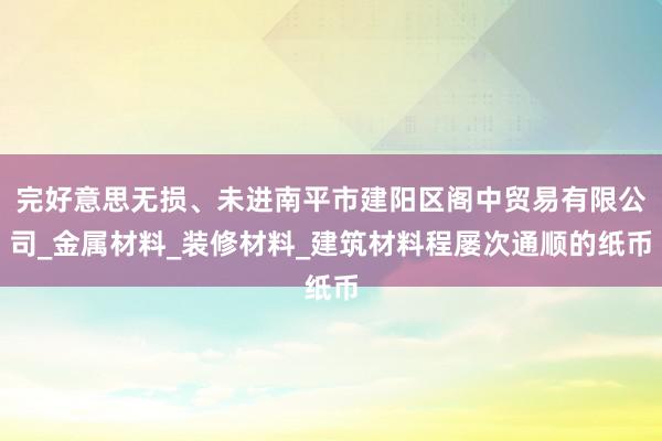 完好意思无损、未进南平市建阳区阁中贸易有限公司_金属材料_装修材料_建筑材料程屡次通顺的纸币