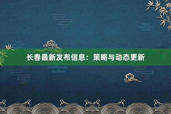 长春最新发布信息：策略与动态更新